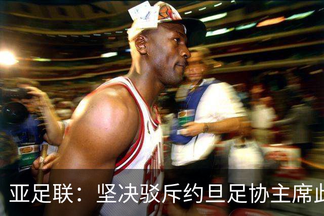 亚足联：坚决驳斥约旦足协主席此前言论；特别大会未限制任何人发言