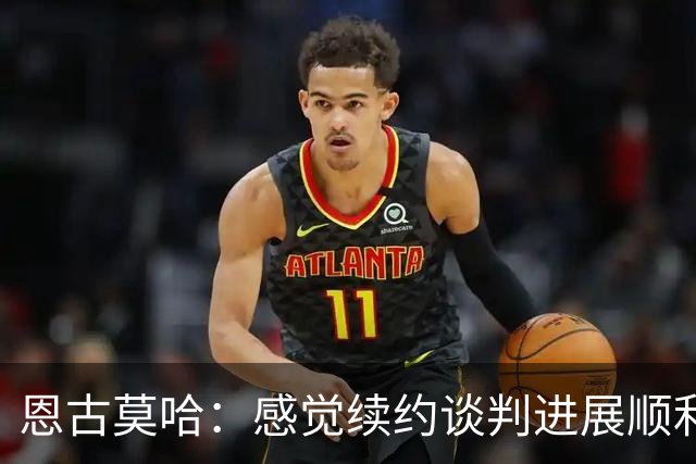 恩古莫哈：感觉续约谈判进展顺利；伊劳拉希望我多突破对手