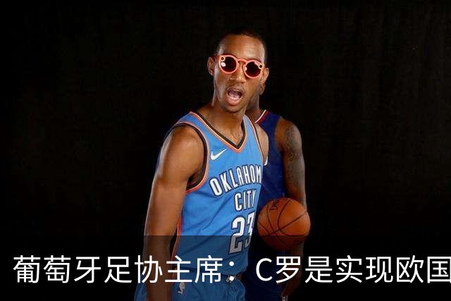 葡萄牙足协主席：C罗是实现欧国联夺冠目标的关键一环