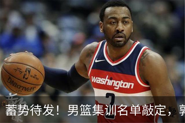 蓄势待发！男篮集训名单敲定，郭士强冲世界杯，盲猜12人都有谁
