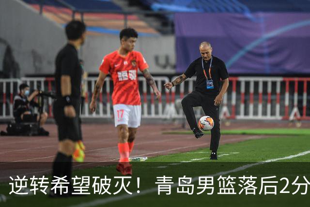 逆转希望破灭！青岛男篮落后2分